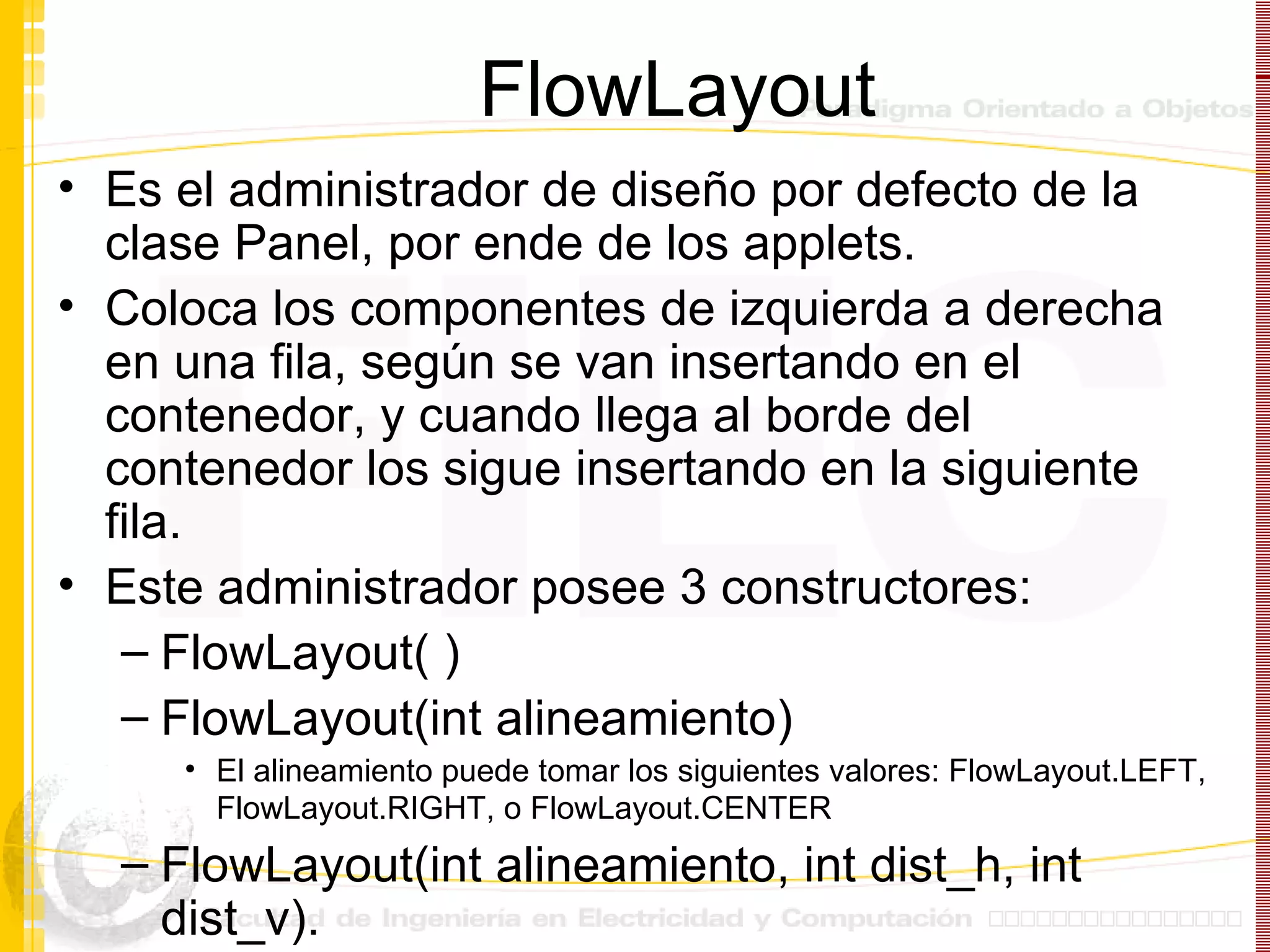 FlowLayout Es el administrador de diseño por defecto de la clase Panel, por ende de los applets. Coloca los componentes de izquierda a derecha en una fila, según se van insertando en el contenedor, y cuando llega al borde del contenedor los sigue insertando en la siguiente fila. Este administrador posee 3 constructores: FlowLayout( ) FlowLayout(int alineamiento) El alineamiento puede tomar los siguientes valores: FlowLayout.LEFT, FlowLayout.RIGHT, o FlowLayout.CENTER   FlowLayout(int alineamiento, int dist_h, int dist_v). 
