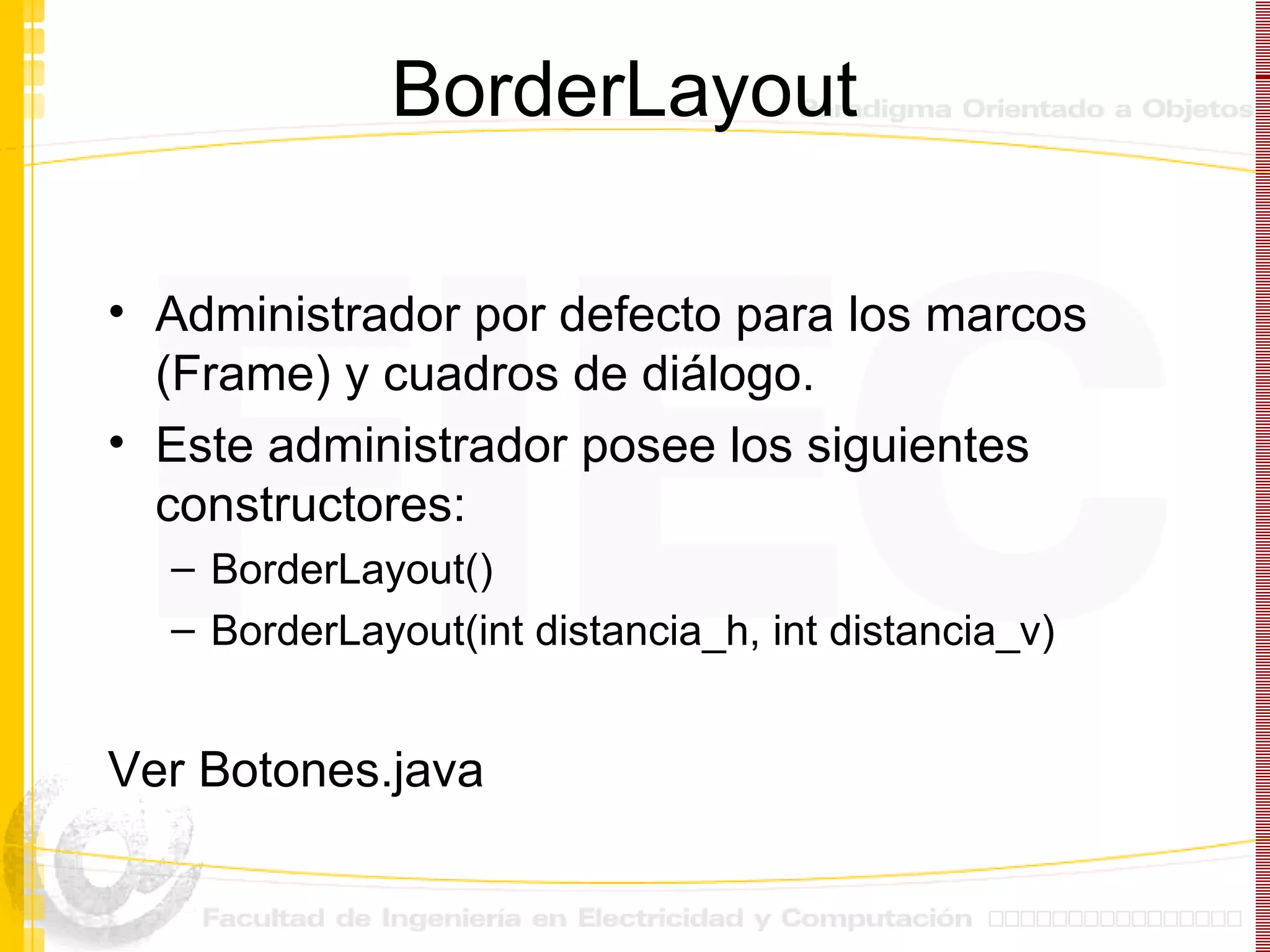 BorderLayout Administrador por defecto para los marcos (Frame) y cuadros de diálogo. Este administrador posee los siguientes constructores: BorderLayout() BorderLayout(int distancia_h, int distancia_v) Ver Botones.java 