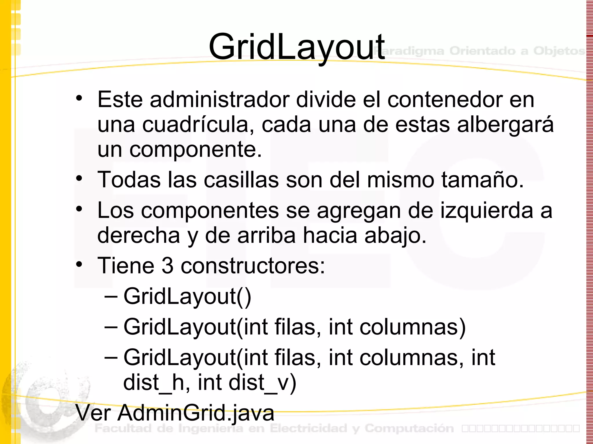 GridLayout Este administrador divide el contenedor en una cuadrícula, cada una de estas albergará un componente. Todas las casillas son del mismo tamaño. Los componentes se agregan de izquierda a derecha y de arriba hacia abajo. Tiene 3 constructores: GridLayout() GridLayout(int filas, int columnas) GridLayout(int filas, int columnas, int dist_h, int dist_v) Ver AdminGrid.java 