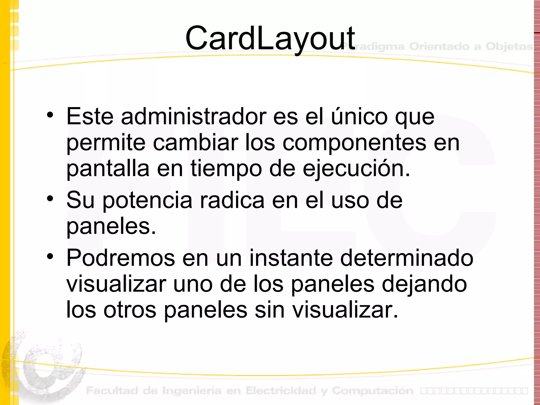 CardLayout Este administrador es el único que permite cambiar los componentes en pantalla en tiempo de ejecución. Su potencia radica en el uso de paneles. Podremos en un instante determinado visualizar uno de los paneles dejando los otros paneles sin visualizar. 