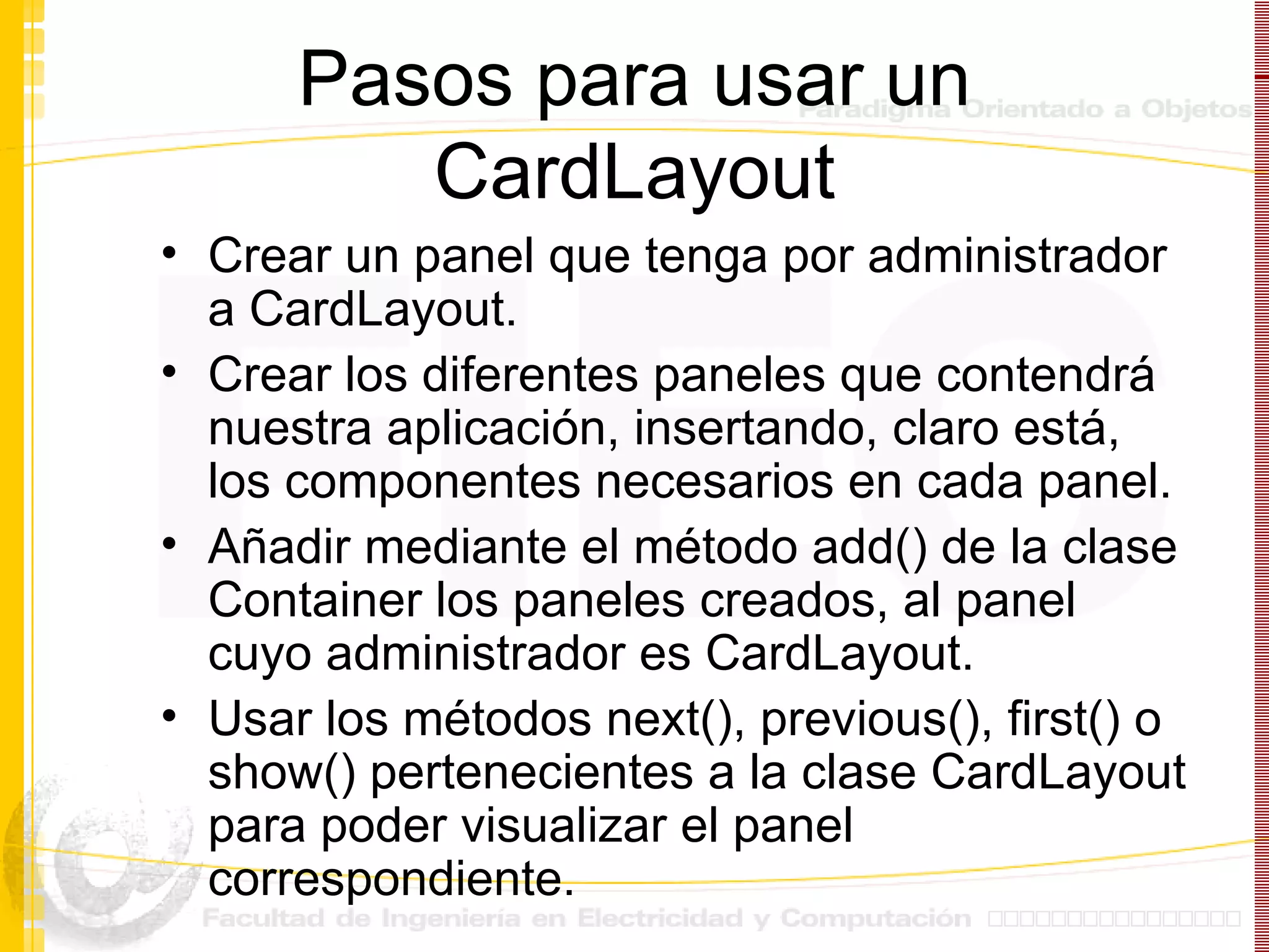 Pasos para usar un CardLayout Crear un panel que tenga por administrador a CardLayout. Crear los diferentes paneles que contendrá nuestra aplicación, insertando, claro está, los componentes necesarios en cada panel. Añadir mediante el método add() de la clase Container los paneles creados, al panel cuyo administrador es CardLayout. Usar los métodos next(), previous(), first() o show() pertenecientes a la clase CardLayout para poder visualizar el panel correspondiente. 