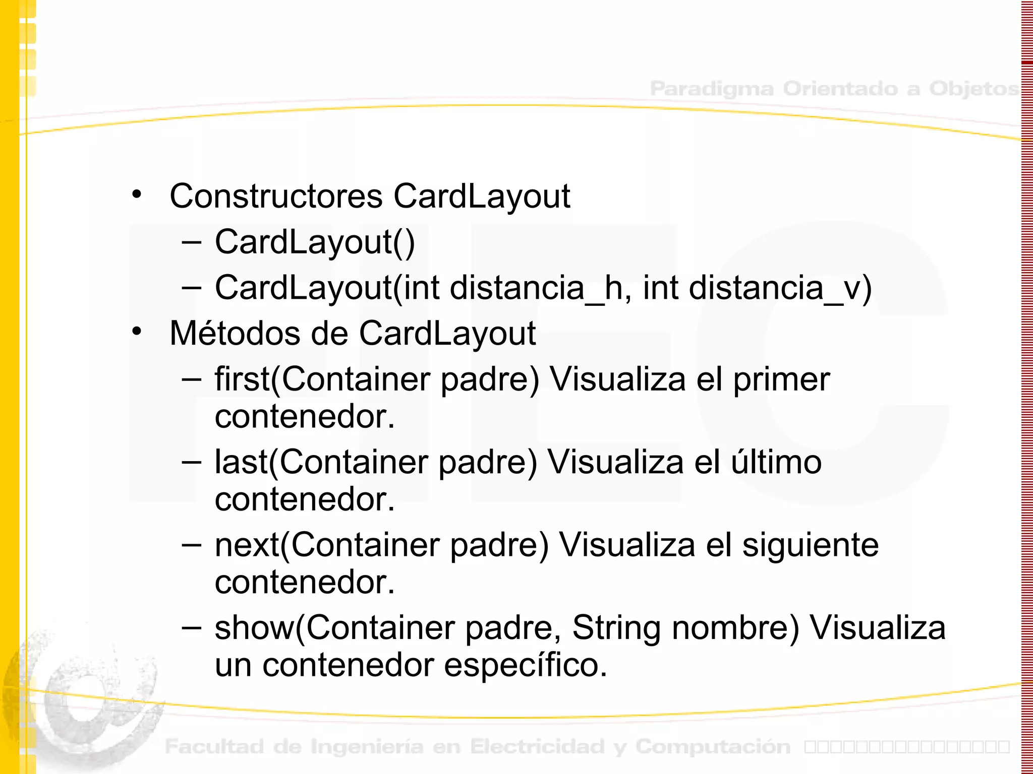 Constructores CardLayout CardLayout() CardLayout(int distancia_h, int distancia_v) Métodos de CardLayout first(Container padre) Visualiza el primer contenedor. last(Container padre) Visualiza el último contenedor. next(Container padre) Visualiza el siguiente contenedor. show(Container padre, String nombre) Visualiza un contenedor específico. 
