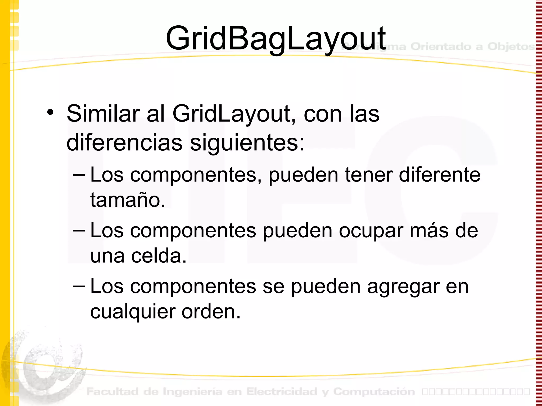 GridBagLayout Similar al GridLayout, con las diferencias siguientes: Los componentes, pueden tener diferente tamaño. Los componentes pueden ocupar más de una celda. Los componentes se pueden agregar en cualquier orden. 