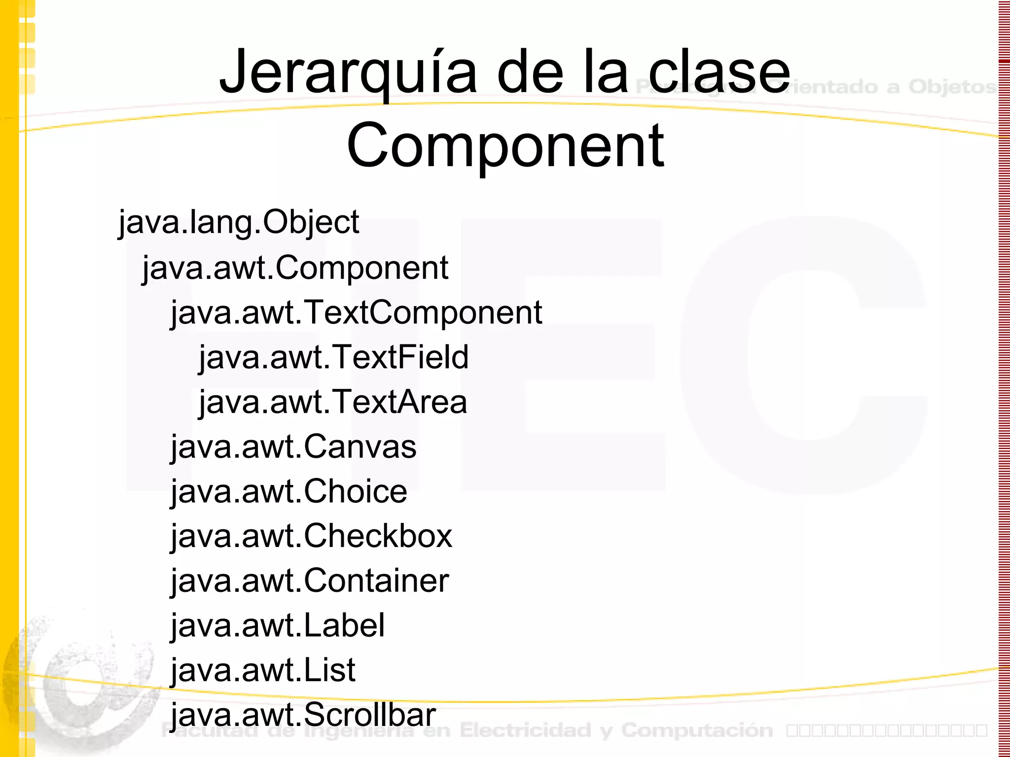 Jerarquía de la clase Component java.lang.Object java.awt.Component java.awt.TextComponent java.awt.TextField java.awt.TextArea java.awt.Canvas java.awt.Choice java.awt.Checkbox java.awt.Container java.awt.Label java.awt.List java.awt.Scrollbar 