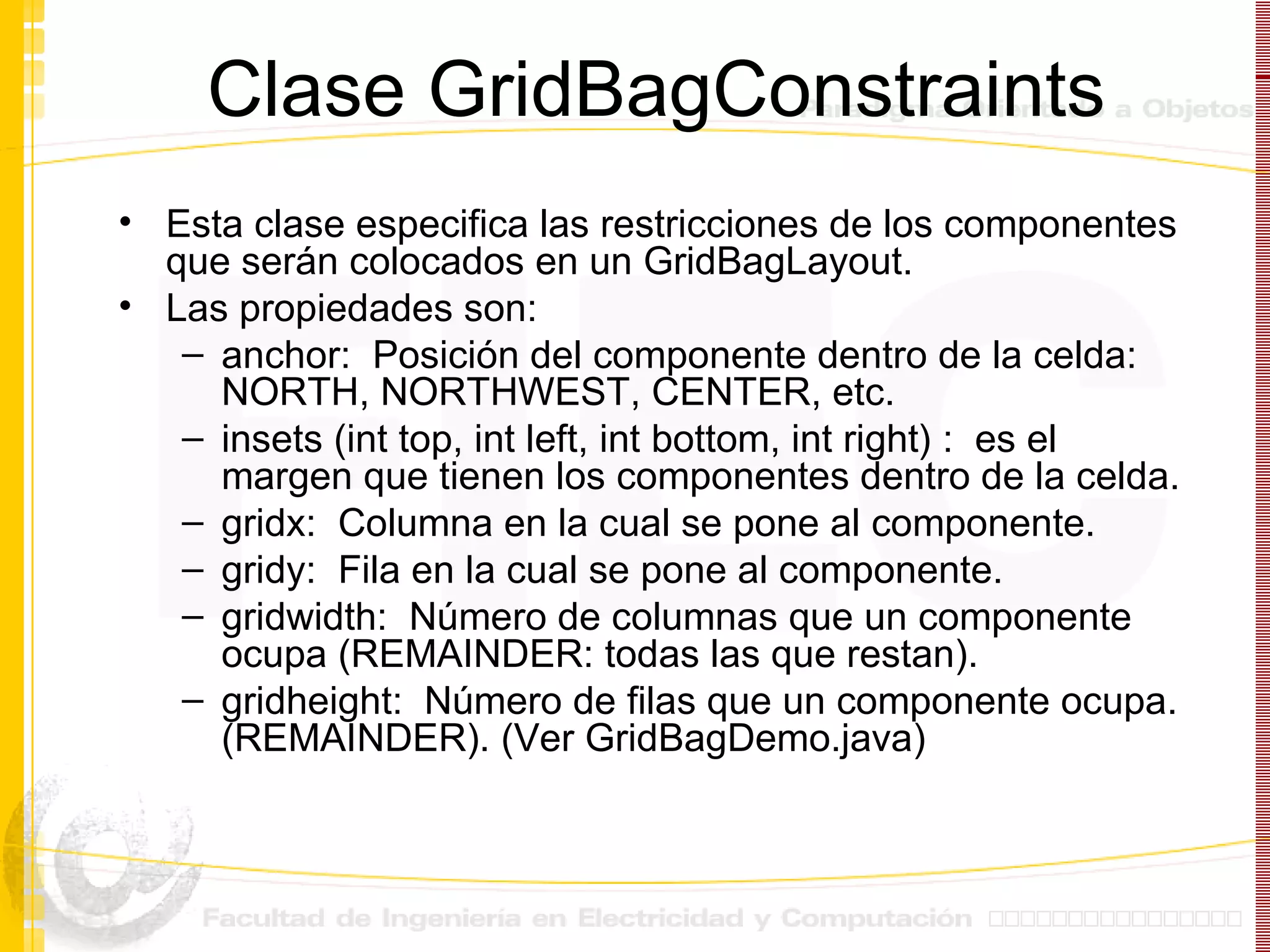 Clase GridBagConstraints Esta clase especifica las restricciones de los componentes que serán colocados en un GridBagLayout. Las propiedades son: anchor:  Posición del componente dentro de la celda:  NORTH, NORTHWEST, CENTER, etc. insets  (int top, int left, int bottom, int right)  :  es el margen que tienen los componentes dentro de la celda.  gridx:  Columna en la cual se pone al componente. gridy:  Fila en la cual se pone al componente. gridwidth:  Número de columnas que un componente ocupa (REMAINDER: todas las que restan). gridheight:  Número de filas que un componente ocupa. (REMAINDER). (Ver GridBagDemo.java) 