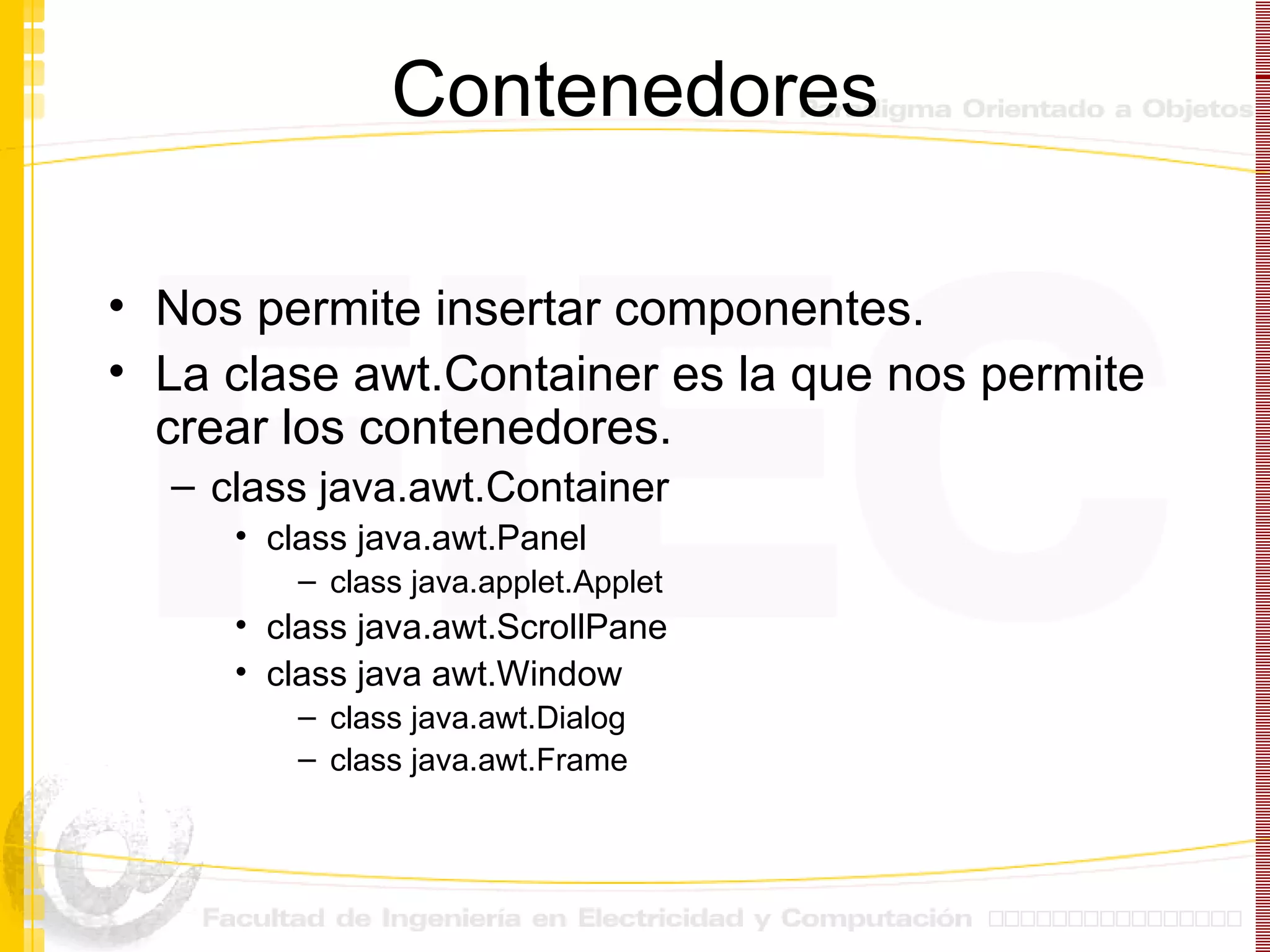 Contenedores Nos permite insertar componentes. La clase awt.Container es la que nos permite crear los contenedores. class java.awt.Container class java.awt.Panel class java.applet.Applet class java.awt.ScrollPane class java awt.Window class java.awt.Dialog class java.awt.Frame 