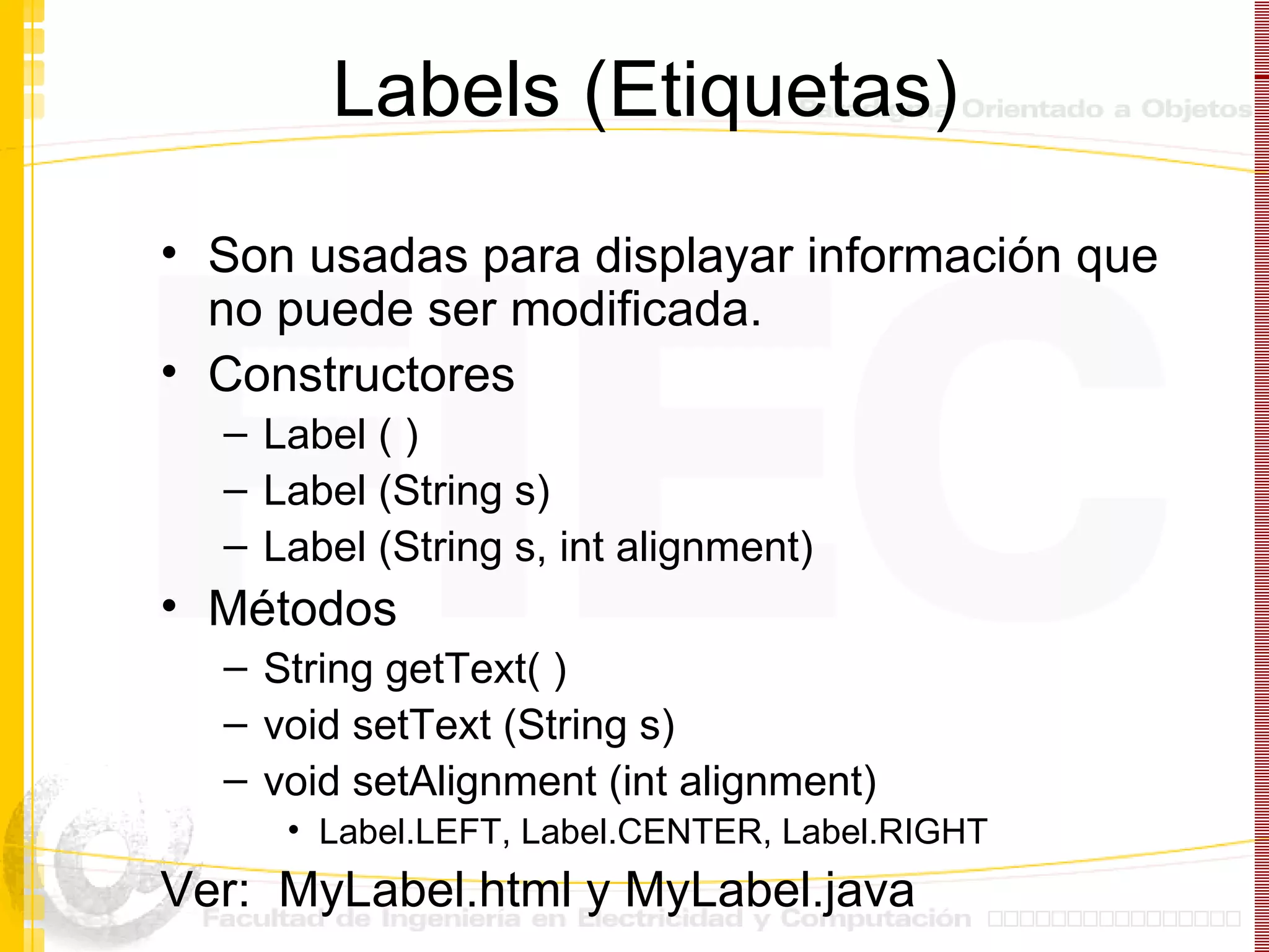 Labels (Etiquetas) Son usadas para displayar información que no puede ser modificada. Constructores Label ( ) Label (String s) Label (String s, int alignment) Métodos String getText( ) void setText (String s) void setAlignment (int alignment) Label.LEFT, Label.CENTER, Label.RIGHT Ver:  MyLabel.html y MyLabel.java 