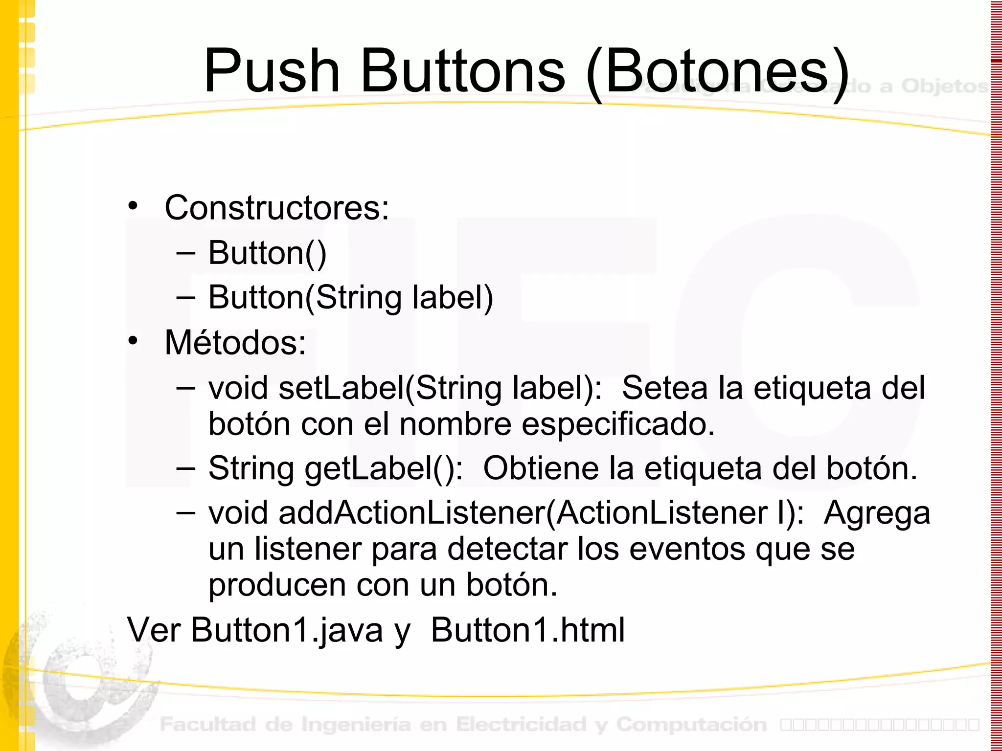 Push Buttons (Botones) Constructores: Button() Button(String label) Métodos: void setLabel(String label):  Setea la etiqueta del botón con el nombre especificado. String getLabel():  Obtiene la etiqueta del botón. void addActionListener(ActionListener l):  Agrega un listener para detectar los eventos que se producen con un botón. Ver Button1.java y  Button1.html 