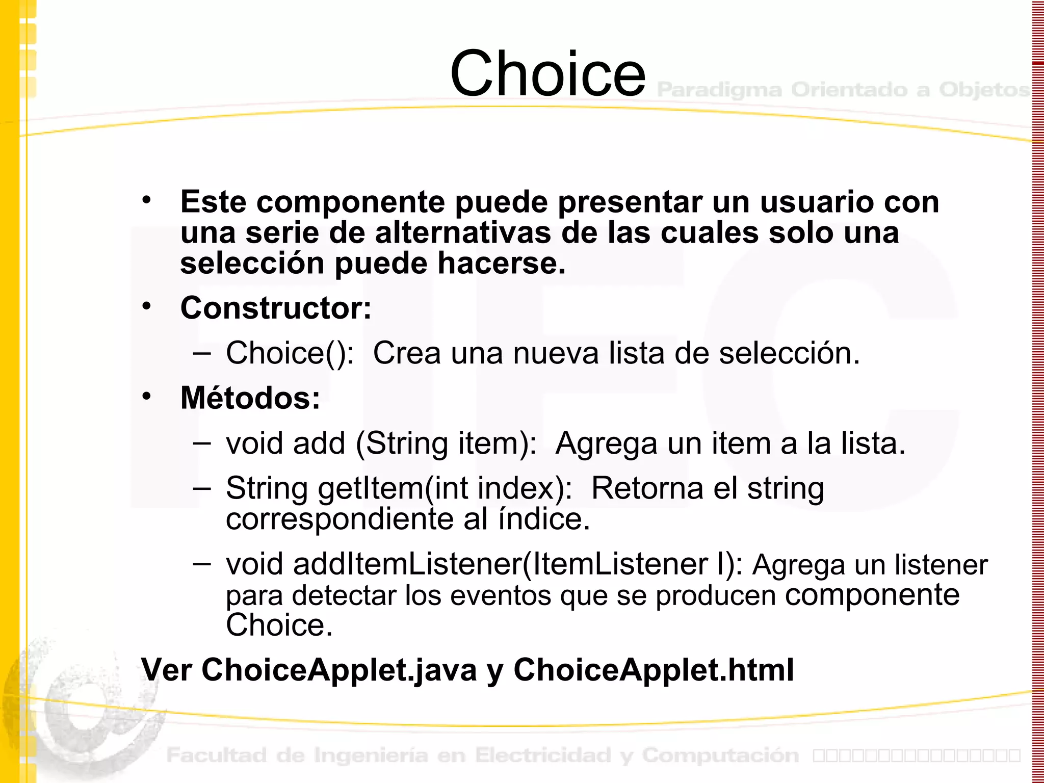 Choice Este componente puede presentar un usuario con una serie de alternativas de las cuales solo una selección puede hacerse. Constructor: Choice():  Crea una nueva lista de selección. Métodos: void add (String item):  Agrega un item a la lista. String getItem(int index):  Retorna el string correspondiente al índice. void addItemListener(ItemListener l):  Agrega un listener para detectar los eventos que se producen  componente Choice. Ver ChoiceApplet.java y ChoiceApplet.html 
