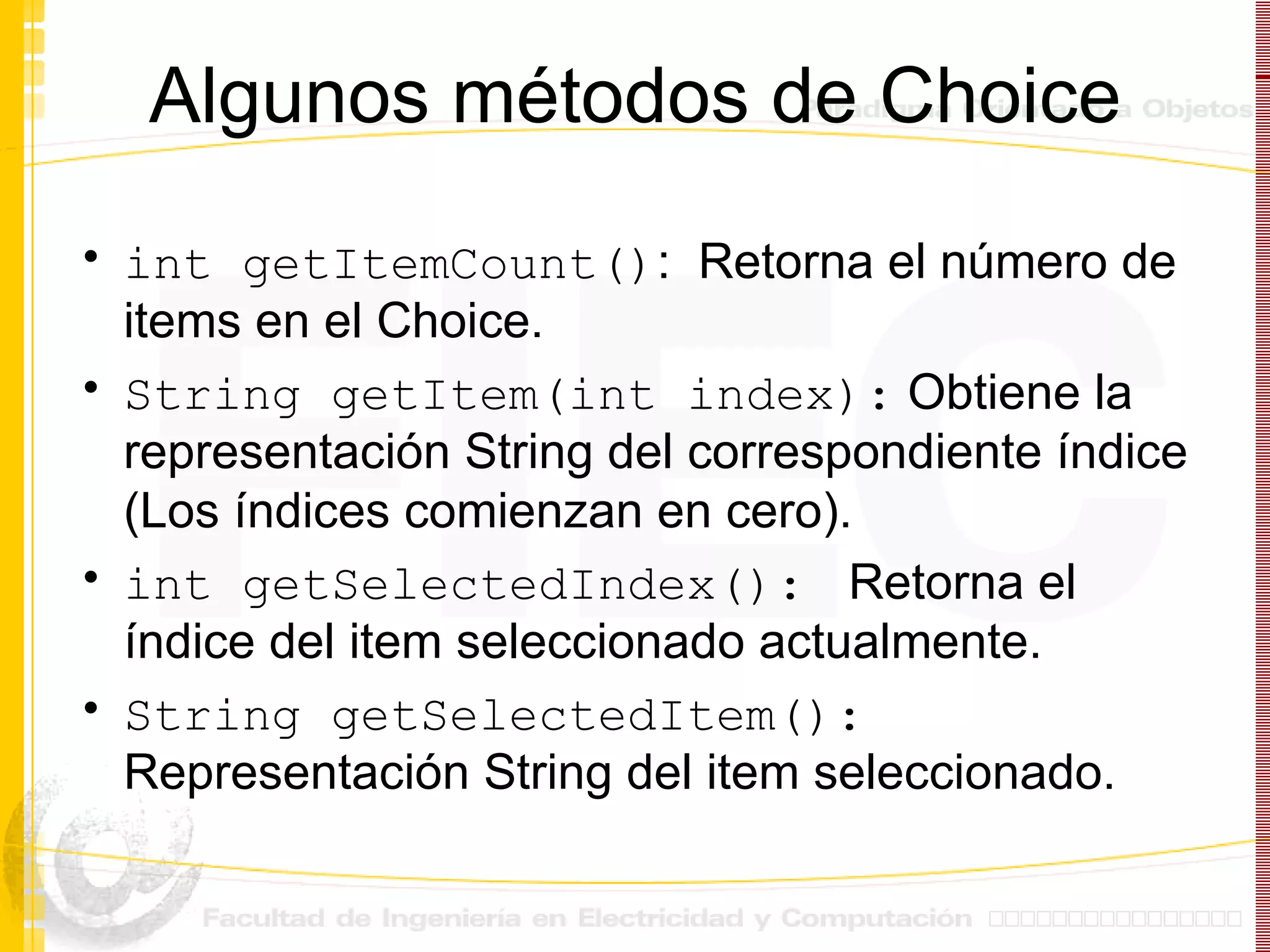 Algunos métodos de Choice int getItemCount() :  Retorna el número de items en el Choice.  String getItem(int index):  Obtiene la representación String del correspondiente índice (Los índices comienzan en cero). int getSelectedIndex():  Retorna el índice del item seleccionado actualmente. String getSelectedItem():  Representación String del item seleccionado. 