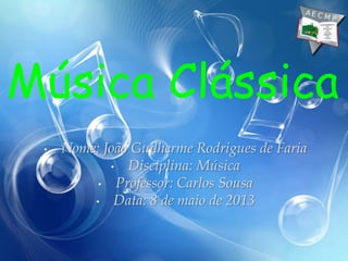 • Nome: João Guilherme Rodrigues de Faria
• Disciplina: Música
• Professor: Carlos Sousa
• Data: 8 de maio de 2013
Música Clássica
 