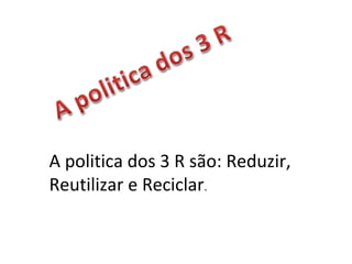 A politica dos 3 R são: Reduzir,
Reutilizar e Reciclar.
 