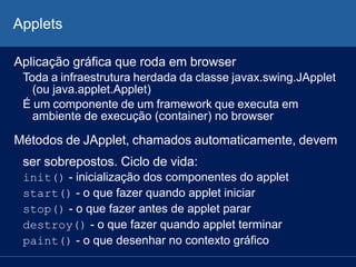 Applets
Aplicação gráfica que roda em browser
Toda a infraestrutura herdada da classe javax.swing.JApplet
(ou java.applet.Applet)
É um componente de um framework que executa em
ambiente de execução (container) no browser
Métodos de JApplet, chamados automaticamente, devem
ser sobrepostos. Ciclo de vida:
init() - inicialização dos componentes do applet
start() - o que fazer quando applet iniciar
stop() - o que fazer antes de applet parar
destroy() - o que fazer quando applet terminar
paint() - o que desenhar no contexto gráfico
 