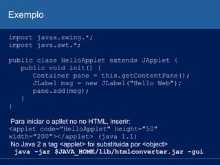 Exemplo
import javax.swing.*;
import java.awt.*;
public class HelloApplet extends JApplet {
public void init() {
Container pane = this.getContentPane();
JLabel msg = new JLabel("Hello Web");
pane.add(msg);
}
}
Para iniciar o apllet no no HTML, inserir:
<applet code="HelloApplet" height="50"
width="200"></applet> (java 1.1)
No Java 2 a tag <applet> foi substituida por <object>
java -jar $JAVA_HOME/lib/htmlconverter.jar -gui
 