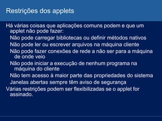 Restrições dos applets
Há várias coisas que aplicações comuns podem e que um
applet não pode fazer:
Não pode carregar bibliotecas ou definir métodos nativos
Não pode ler ou escrever arquivos na máquina cliente
Não pode fazer conexões de rede a não ser para a máquina
de onde veio
Não pode iniciar a execução de nenhum programa na
máquina do cliente
Não tem acesso à maior parte das propriedades do sistema
Janelas abertas sempre têm aviso de segurança
Várias restrições podem ser flexibilizadas se o applet for
assinado.
 