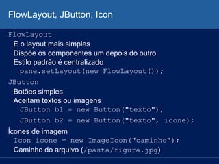 FlowLayout, JButton, Icon
FlowLayout
É o layout mais simples
Dispõe os componentes um depois do outro
Estilo padrão é centralizado
pane.setLayout(new FlowLayout());
JButton
Botões simples
Aceitam textos ou imagens
JButton b1 = new Button("texto");
JButton b2 = new Button("texto", icone);
Ícones de imagem
Icon icone = new ImageIcon("caminho");
Caminho do arquivo (/pasta/figura.jpg)
 