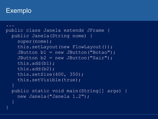 Exemplo
...
public class Janela extends JFrame {
public Janela(String nome) {
super(nome);
this.setLayout(new FlowLayout());
JButton b1 = new JButton("Botao");
JButton b2 = new JButton("Sair");
this.add(b1);
this.add(b2);
this.setSize(400, 350);
this.setVisible(true);
}
public static void main(String[] args) {
new Janela("Janela 1.2");
}
}
 