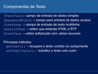 Componentes de Texto
JTextField - campo de entrada de dados simples
JpasswordField – campo para entrada de dados ocultos
JtextArea – campo de entrada de texto multilinha
JeditorPane – editor que entende HTML e RTF
JtextPane – editor sofisticado com vários recursos
Principais métodos
getText(); - recupera o texto contido no componente
setText(valor); - substitui o texto com outro
 