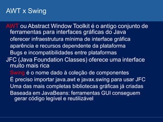 AWT x Swing
AWT ou Abstract Window Toolkit é o antigo conjunto de
ferramentas para interfaces gráficas do Java
oferecer infraestrutura mínima de interface gráfica
aparência e recursos dependente da plataforma
Bugs e incompatibilidades entre plataformas
JFC (Java Foundation Classes) oferece uma interface
muito mais rica
Swing é o nome dado à coleção de componentes
É preciso importar java.awt e javax.swing para usar JFC
Uma das mais completas bibliotecas gráficas já criadas
Baseada em JavaBeans: ferramentas GUI conseguem
gerar código legível e reutilizável
 