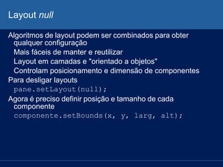 Layout null
Algoritmos de layout podem ser combinados para obter
qualquer configuração
Mais fáceis de manter e reutilizar
Layout em camadas e "orientado a objetos"
Controlam posicionamento e dimensão de componentes
Para desligar layouts
pane.setLayout(null);
Agora é preciso definir posição e tamanho de cada
componente
componente.setBounds(x, y, larg, alt);
 