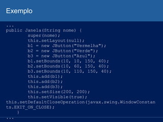 Exemplo
...
public Janela(String nome) {
super(nome);
this.setLayout(null);
b1 = new JButton("Vermelha");
b2 = new JButton("Verde");
b3 = new JButton("Azul");
b1.setBounds(10, 10, 150, 40);
b2.setBounds(10, 60, 150, 40);
b3.setBounds(10, 110, 150, 40);
this.add(b1);
this.add(b2);
this.add(b3);
this.setSize(200, 200);
this.setVisible(true);
this.setDefaultCloseOperation(javax.swing.WindowConstan
ts.EXIT_ON_CLOSE);
}
...
 