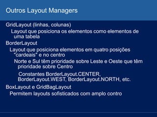 Outros Layout Managers
GridLayout (linhas, colunas)
Layout que posiciona os elementos como elementos de
uma tabela
BorderLayout
Layout que posiciona elementos em quatro posições
"cardeais" e no centro
Norte e Sul têm prioridade sobre Leste e Oeste que têm
prioridade sobre Centro
Constantes BorderLayout.CENTER,
BorderLayout.WEST, BorderLayout.NORTH, etc.
BoxLayout e GridBagLayout
Permitem layouts sofisticados com amplo contro
 