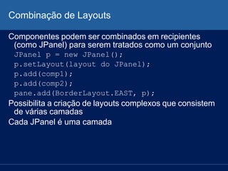 Combinação de Layouts
Componentes podem ser combinados em recipientes
(como JPanel) para serem tratados como um conjunto
JPanel p = new JPanel();
p.setLayout(layout do JPanel);
p.add(comp1);
p.add(comp2);
pane.add(BorderLayout.EAST, p);
Possibilita a criação de layouts complexos que consistem
de várias camadas
Cada JPanel é uma camada
 
