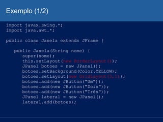 Exemplo (1/2)
import javax.swing.*;
import java.awt.*;
public class Janela extends JFrame {
public Janela(String nome) {
super(nome);
this.setLayout(new BorderLayout());
JPanel botoes = new JPanel();
botoes.setBackground(Color.YELLOW);
botoes.setLayout(new GridLayout(3,1));
botoes.add(new JButton("Um"));
botoes.add(new JButton("Dois"));
botoes.add(new JButton("Três"));
JPanel lateral = new JPanel();
lateral.add(botoes);
 