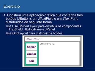 Exercício
1. Construa uma aplicação gráfica que contenha três
botões (JButton), um JTextField e um JTextPane
distribuídos da seguinte forma
Use Use BorderLayout para distribuir os componentes
JTextField, JEditorPane e JPanel
Use GridLayout para distribuir os botões
 