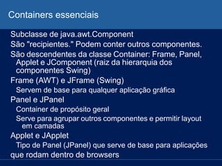 Containers essenciais
Subclasse de java.awt.Component
São "recipientes." Podem conter outros componentes.
São descendentes da classe Container: Frame, Panel,
Applet e JComponent (raiz da hierarquia dos
componentes Swing)
Frame (AWT) e JFrame (Swing)
Servem de base para qualquer aplicação gráfica
Panel e JPanel
Container de propósito geral
Serve para agrupar outros componentes e permitir layout
em camadas
Applet e JApplet
Tipo de Panel (JPanel) que serve de base para aplicações
que rodam dentro de browsers
 