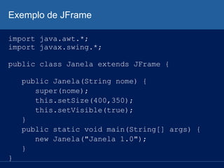 Exemplo de JFrame
import java.awt.*;
import javax.swing.*;
public class Janela extends JFrame {
public Janela(String nome) {
super(nome);
this.setSize(400,350);
this.setVisible(true);
}
public static void main(String[] args) {
new Janela("Janela 1.0");
}
}
 