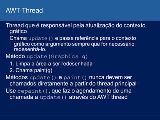 AWT Thread
Thread que é responsável pela atualização do contexto
gráfico
Chama update() e passa referência para o contexto
gráfico como argumento sempre que for necessário
redesenhá-lo.
Método update(Graphics g)
1. Limpa a área a ser redesenhada
2. Chama paint(g)
Métodos update() e paint() nunca devem ser
chamados diretamente a partir do thread principal
Use repaint(), que faz o agendamento de uma
chamada a update() através do AWT thread
 