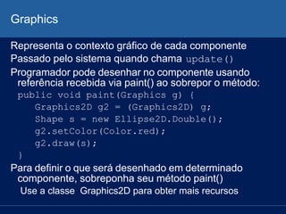 Graphics
Representa o contexto gráfico de cada componente
Passado pelo sistema quando chama update()
Programador pode desenhar no componente usando
referência recebida via paint() ao sobrepor o método:
public void paint(Graphics g) {
Graphics2D g2 = (Graphics2D) g;
Shape s = new Ellipse2D.Double();
g2.setColor(Color.red);
g2.draw(s);
}
Para definir o que será desenhado em determinado
componente, sobreponha seu método paint()
Use a classe Graphics2D para obter mais recursos
 