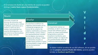 En el proceso de diseño de una interfaz de usuario se pueden
distinguir cuatro fases o pasos fundamentales:

Reunir
Concretar a través de
técnicas de entrevista, qué
clase de usuarios van a utilizar
el software, qué tareas van a
realizar y cómo las van a
realizar, qué pretenden los
usuarios del programa, y en
qué entorno se desenvuelven
(físico, social, cultural)

Diseñar
En esta fase se definen los
objetivos relacionados con la
utilidad del programa, las
tareas de los usuario, los
objetos multimedia y acciones
de la interfaz, iconos, vistas y
las representaciones visuales
de los objetos, los menús y
ventanas del software. Todos
los elementos visuales se
pueden hacer primero a mano
(recomendado) y luego refinar
con las herramientas
adecuadas

Construir
Es importante realizar un
prototipo, es decir una primera
versión del software que se
realice sin mayor profundidad
programática y permita
visualizar el producto, para
poderlo probar con alguno de
los usuarios finales antes de
codificarlo definitivamente

Se deben realizar pruebas de uso del software, de ser posible
con los propios usuarios finales del mismo, quienes pueden
brindar un feedback significativo

 