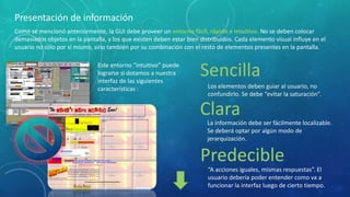 Presentación de información
Como se mencionó anteriormente, la GUI debe proveer un entorno fácil, rápido e intuitivo. No se deben colocar
demasiados objetos en la pantalla, y los que existen deben estar bien distribuidos. Cada elemento visual influye en el
usuario no sólo por sí mismo, sino también por su combinación con el resto de elementos presentes en la pantalla.
Este entorno “intuitivo” puede
lograrse si dotamos a nuestra
interfaz de las siguientes
características :

Sencilla
Los elementos deben guiar al usuario, no
confundirlo. Se debe “evitar la saturación”.

Clara
La información debe ser fácilmente localizable.
Se deberá optar por algún modo de
jerarquización.

Predecible
“A acciones iguales, mismas respuestas”. El
usuario debería poder entender como va a
funcionar la interfaz luego de cierto tiempo.

 