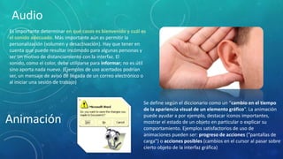 Audio
Es importante determinar en qué casos es bienvenido y cuál es
el sonido adecuado. Más importante aún es permitir la
personalización (volumen y desactivación). Hay que tener en
cuenta que puede resultar incómodo para algunas personas y
ser un motivo de distanciamiento con la interfaz. El sonido,
como el color, debe utilizarse para informar; no es útil sino
aporta nada nuevo. (Ejemplos de uso acertados podrían ser, un
mensaje de aviso de llegada de un correo electrónico o al
iniciar una sesión de trabajo)

Animación

Se define según el diccionario como un “cambio en el tiempo
de la apariencia visual de un elemento gráfico”. La animación
puede ayudar a por ejemplo, destacar íconos
importantes, mostrar el estado de un objeto en particular o
explicar su comportamiento. Ejemplos satisfactorios de uso de
animaciones pueden ser: progreso de acciones (“pantallas de
carga”) o acciones posibles (cambios en el cursor al pasar sobre
cierto objeto de la interfaz gráfica)

 