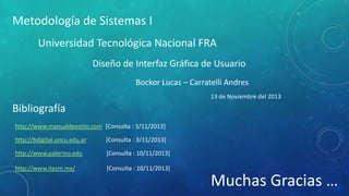 Metodología de Sistemas I
Universidad Tecnológica Nacional FRA
Diseño de Interfaz Gráfica de Usuario
Bockor Lucas – Carratelli Andres
13 de Noviembre del 2013

Bibliografía
http://www.manualdeestilo.com [Consulta : 3/11/2013]
http://bdigital.uncu.edu.ar

[Consulta : 3/11/2013]

http://www.palermo.edu

[Consulta : 10/11/2013]

http://www.itesm.mx/

[Consulta : 10/11/2013]

Muchas Gracias …

 
