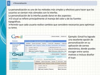 •Personalización5
La personalización es uno de los métodos más simples y efectivos para hacer que los
usuarios se sientan más cómodos con la interfaz.
La personalización de la interfaz puede darse en dos aspectos:
El visual se refiere principalmente al manejo del color y de las fuentes
tipográficas.
Permitir que cada usuario realice cambios que considere necesarios para optimizar
su tarea.
Ejemplo: Gmail ha logrado
una excelente opción de
personalización en su
aplicación de correo
electrónico, donde puedes
escoger entre varios
motivos o incluso diseñar
el tuyo:
 