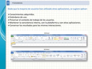 •Consistencia4
Dado que la mayoría de usuarios han utilizado otras aplicaciones, se sugiere aplicar:
Conocimientos adquiridos.
Estándares de uso.
Preservar el contexto de trabajo de los usuarios.
Mantener la consistencia interna, con la plataforma y con otras aplicaciones.
Conservar los resultados para las mismas interacciones.
 