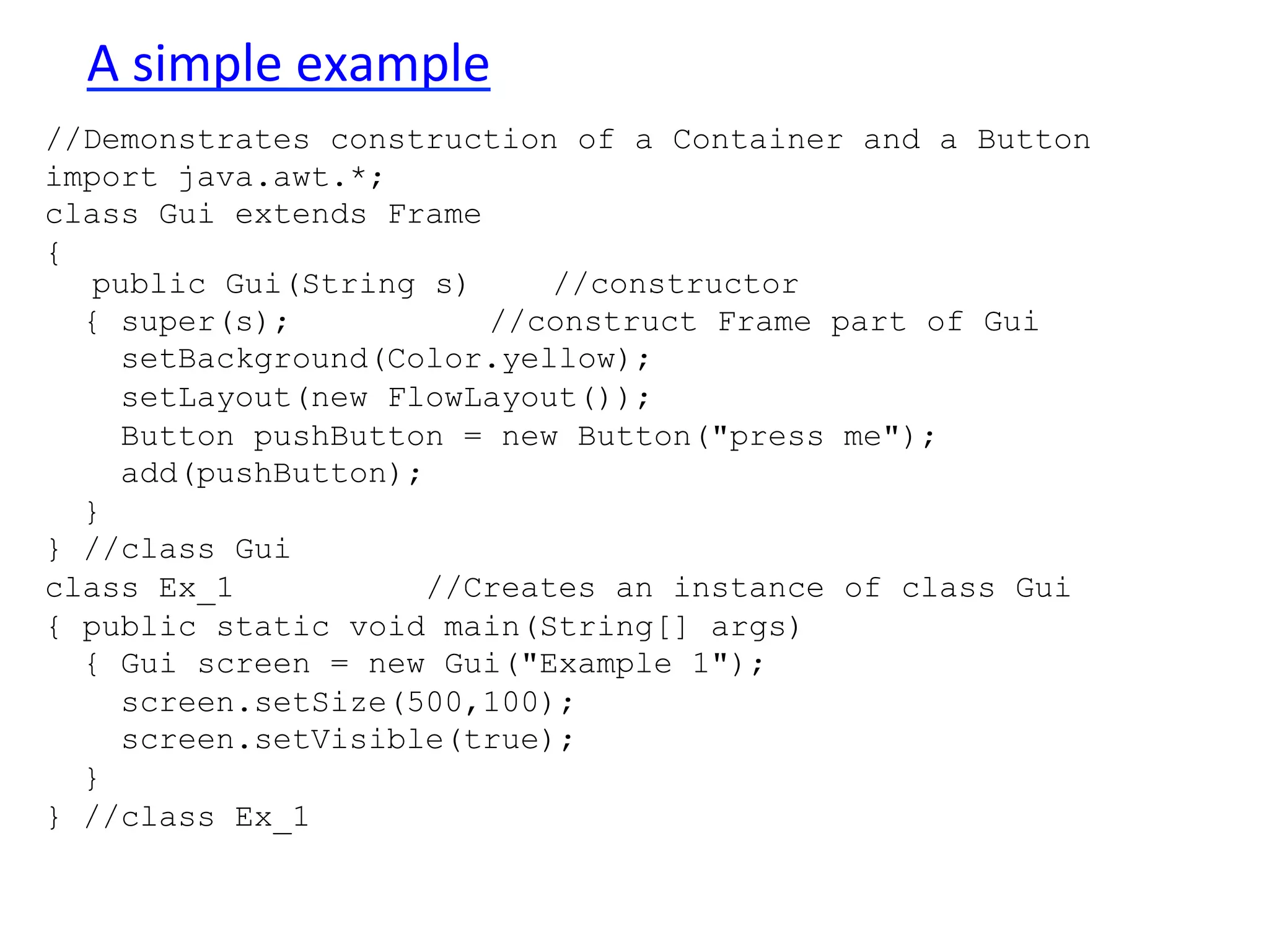 A 
simple 
example 
//Demonstrates construction of a Container and a Button 
import java.awt.*; 
class Gui extends Frame 
{ 
public Gui(String s) //constructor 
{ super(s); //construct Frame part of Gui 
setBackground(Color.yellow); 
setLayout(new FlowLayout()); 
Button pushButton = new Button("press me"); 
add(pushButton); 
} 
} //class Gui 
class Ex_1 //Creates an instance of class Gui 
{ public static void main(String[] args) 
{ Gui screen = new Gui("Example 1"); 
screen.setSize(500,100); 
screen.setVisible(true); 
} 
} //class Ex_1 
 