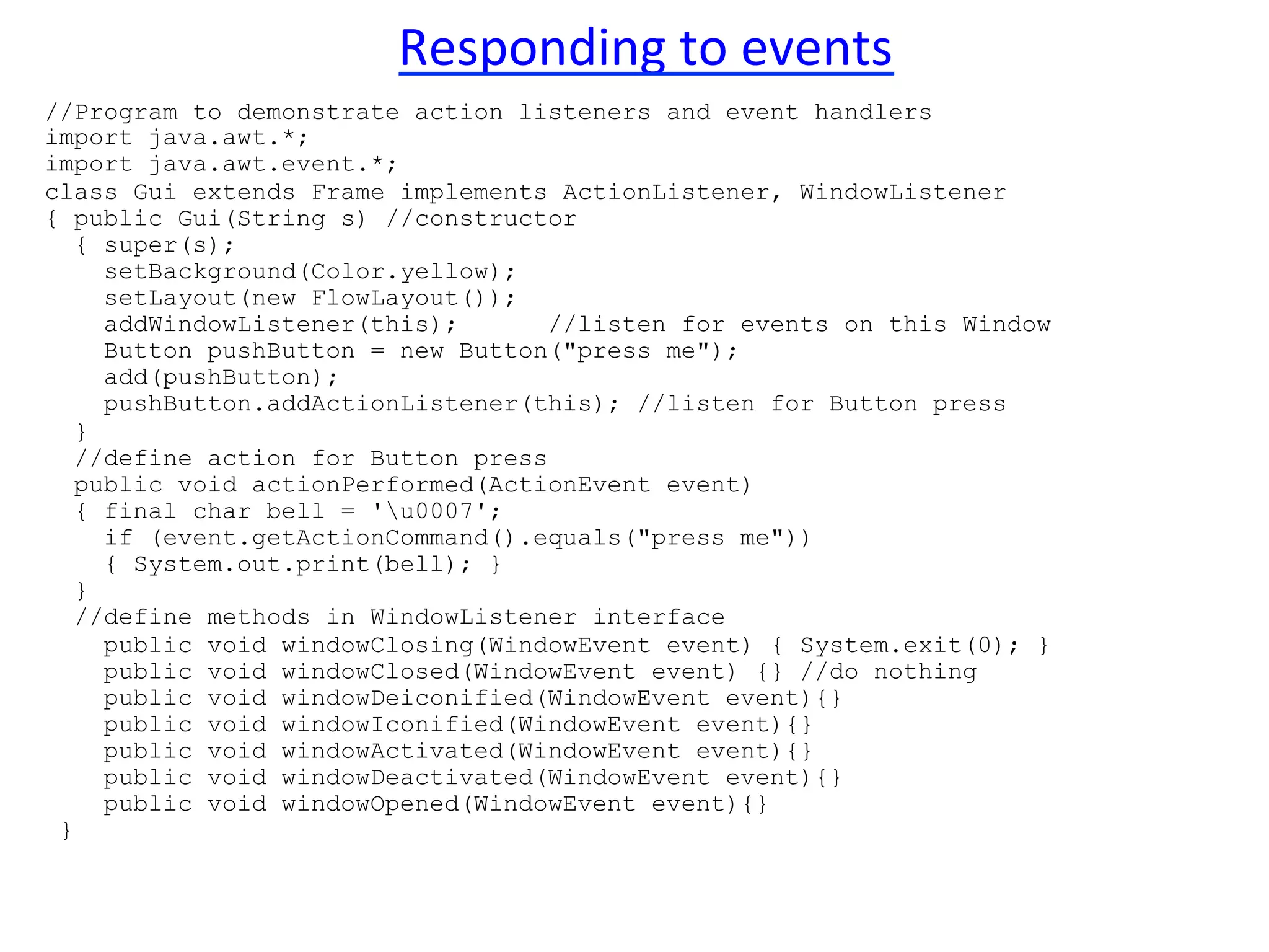 Responding 
to 
events 
//Program to demonstrate action listeners and event handlers 
import java.awt.*; 
import java.awt.event.*; 
class Gui extends Frame implements ActionListener, WindowListener 
{ public Gui(String s) //constructor 
{ super(s); 
setBackground(Color.yellow); 
setLayout(new FlowLayout()); 
addWindowListener(this); //listen for events on this Window 
Button pushButton = new Button("press me"); 
add(pushButton); 
pushButton.addActionListener(this); //listen for Button press 
} 
//define action for Button press 
public void actionPerformed(ActionEvent event) 
{ final char bell = 'u0007'; 
if (event.getActionCommand().equals("press me")) 
{ System.out.print(bell); } 
} 
//define methods in WindowListener interface 
public void windowClosing(WindowEvent event) { System.exit(0); } 
public void windowClosed(WindowEvent event) {} //do nothing 
public void windowDeiconified(WindowEvent event){} 
public void windowIconified(WindowEvent event){} 
public void windowActivated(WindowEvent event){} 
public void windowDeactivated(WindowEvent event){} 
public void windowOpened(WindowEvent event){} 
} 
 