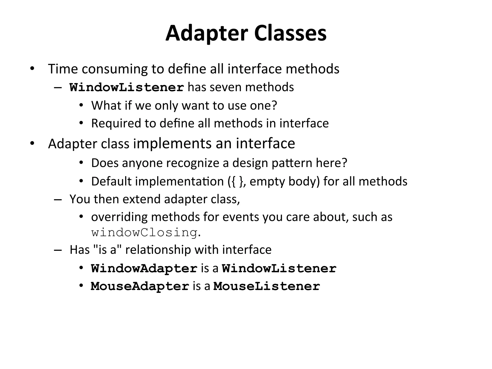 Adapter 
Classes 
• Time 
consuming 
to 
define 
all 
interface 
methods 
– WindowListener 
has 
seven 
methods 
• What 
if 
we 
only 
want 
to 
use 
one? 
• Required 
to 
define 
all 
methods 
in 
interface 
• Adapter 
class 
implements 
an 
interface 
• Does 
anyone 
recognize 
a 
design 
paern 
here? 
• Default 
implementaCon 
({ 
}, 
empty 
body) 
for 
all 
methods 
– You 
then 
extend 
adapter 
class, 
• overriding 
methods 
for 
events 
you 
care 
about, 
such 
as 
windowClosing. 
– Has 
"is 
a" 
relaConship 
with 
interface 
• WindowAdapter 
is 
a 
WindowListener 
• MouseAdapter 
is 
a 
MouseListener 
 