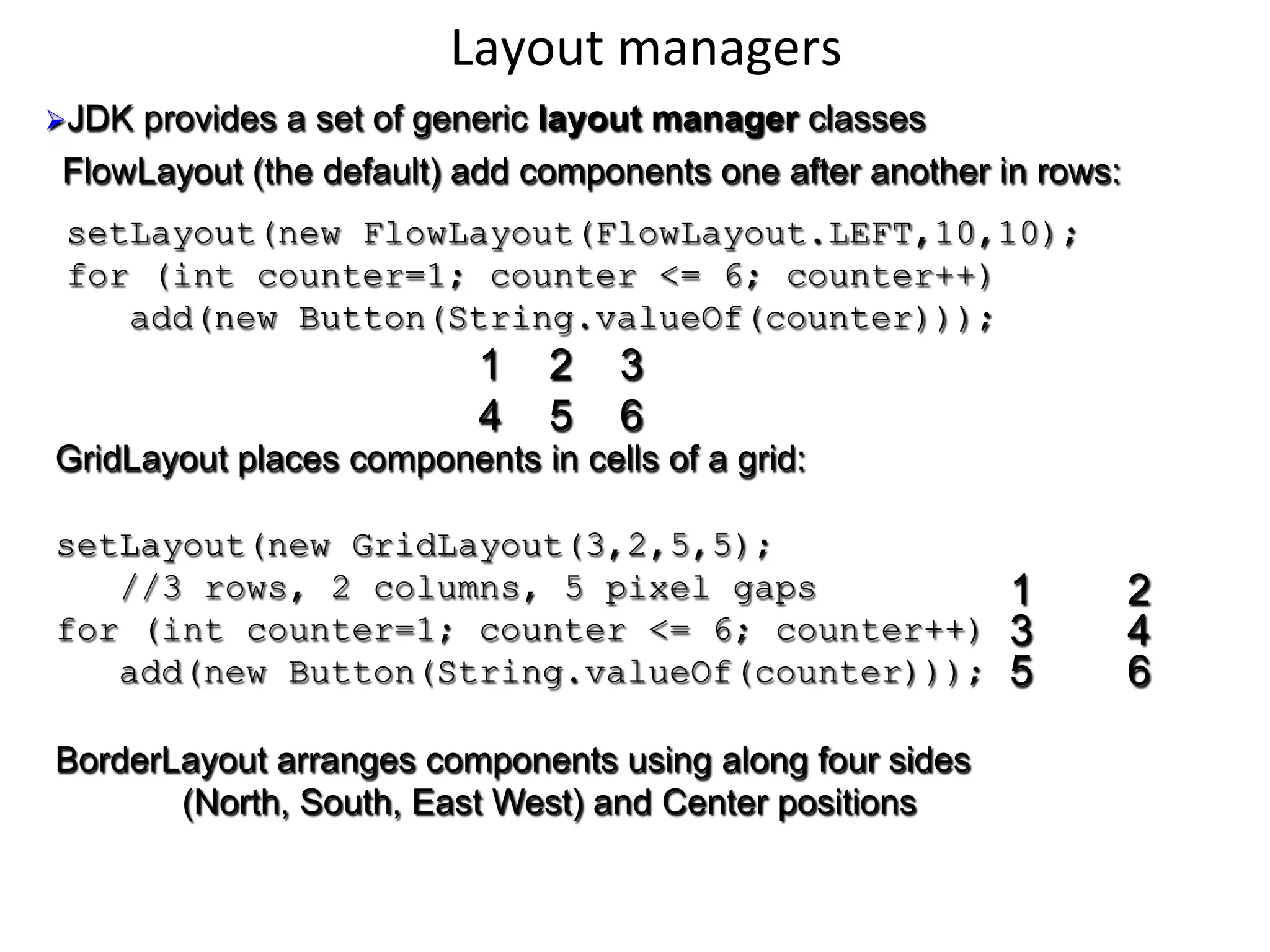 Layout 
managers 
Ø JDK provides a set of generic layout manager classes 
FlowLayout (the default) add components one after another in rows: 
setLayout(new FlowLayout(FlowLayout.LEFT,10,10); 
for (int counter=1; counter <= 6; counter++) 
add(new Button(String.valueOf(counter))); 
1 2 3 
4 5 6 
GridLayout places components in cells of a grid: 
setLayout(new GridLayout(3,2,5,5); 
//3 rows, 2 columns, 5 pixel gaps 
for (int counter=1; counter <= 6; counter++) 
add(new Button(String.valueOf(counter))); 
1 2 
3 4 
5 6 
BorderLayout arranges components using along four sides 
(North, South, East West) and Center positions 
 