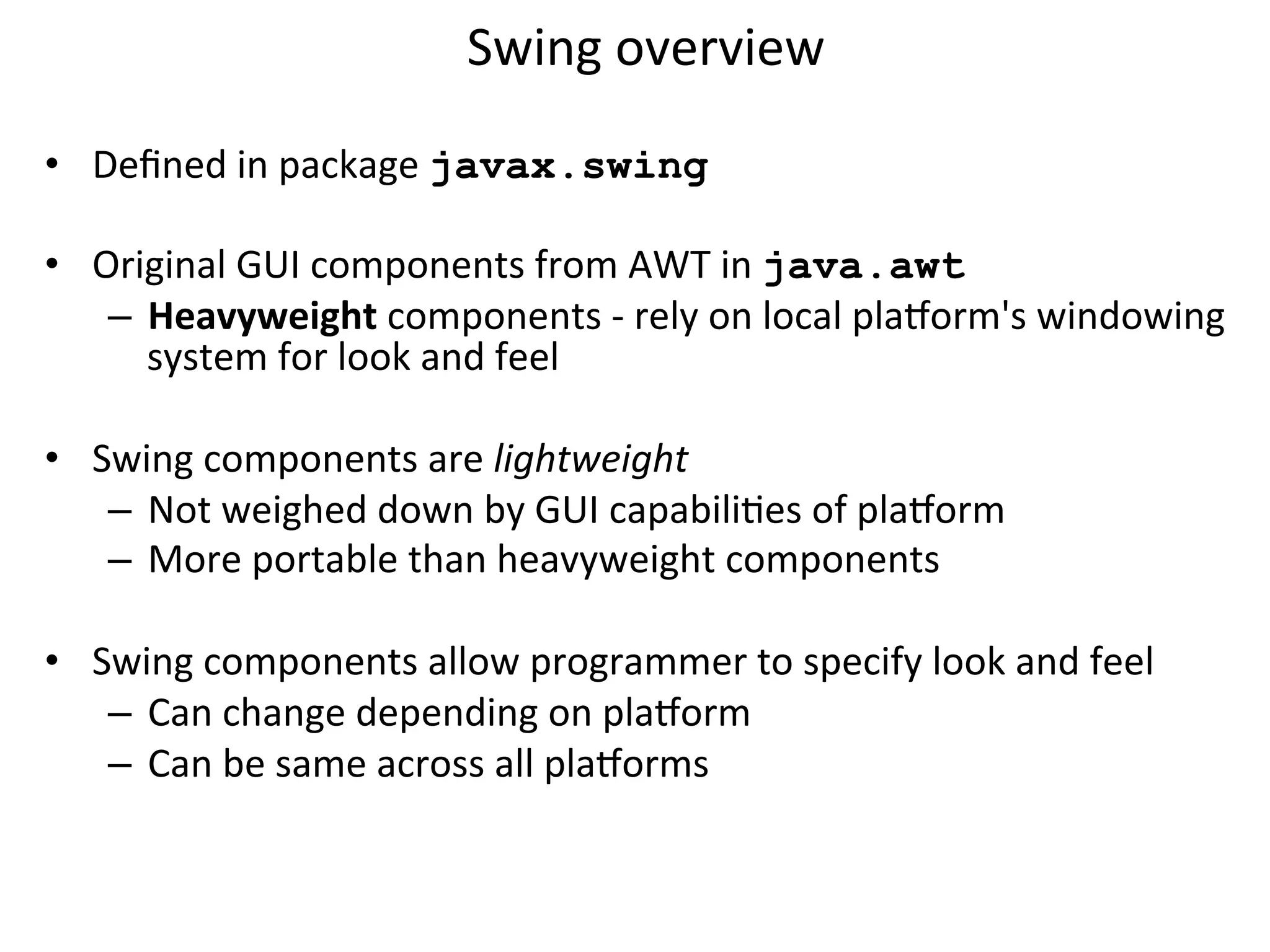 Swing 
overview 
• Defined 
in 
package 
javax.swing 
• Original 
GUI 
components 
from 
AWT 
in 
java.awt 
– Heavyweight 
components 
-­‐ 
rely 
on 
local 
pla=orm's 
windowing 
system 
for 
look 
and 
feel 
• Swing 
components 
are 
lightweight 
– Not 
weighed 
down 
by 
GUI 
capabiliCes 
of 
pla=orm 
– More 
portable 
than 
heavyweight 
components 
• Swing 
components 
allow 
programmer 
to 
specify 
look 
and 
feel 
– Can 
change 
depending 
on 
pla=orm 
– Can 
be 
same 
across 
all 
pla=orms 
 