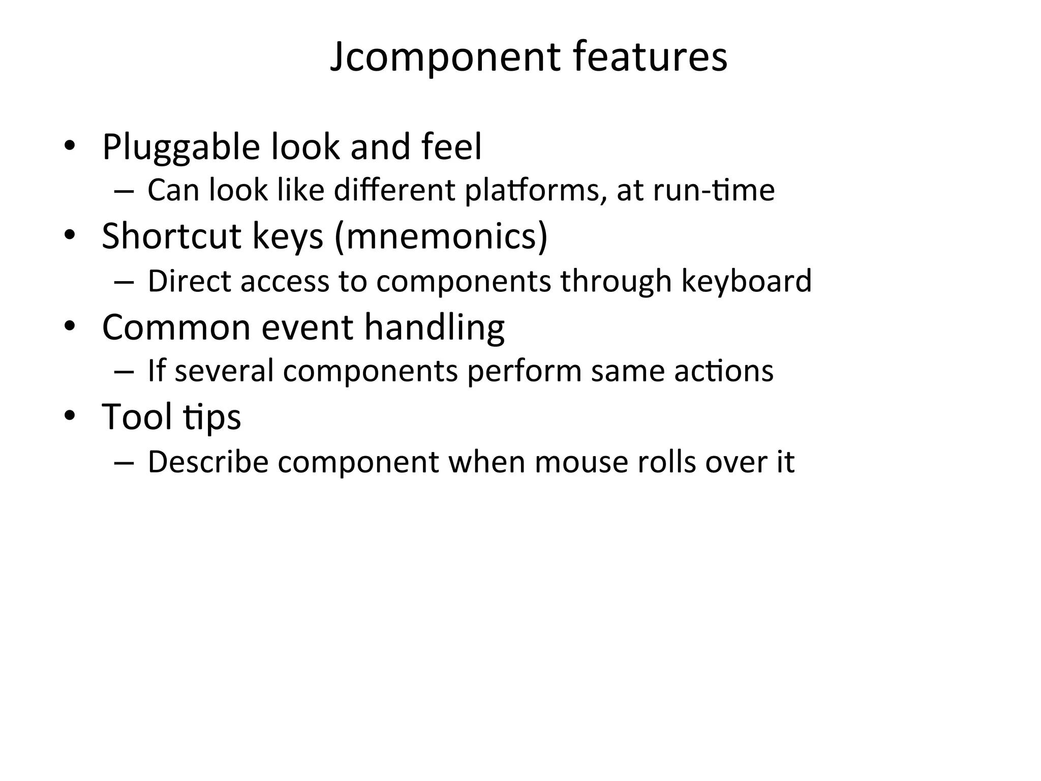 Jcomponent 
features 
• Pluggable 
look 
and 
feel 
– Can 
look 
like 
different 
pla=orms, 
at 
run-­‐Cme 
• Shortcut 
keys 
(mnemonics) 
– Direct 
access 
to 
components 
through 
keyboard 
• Common 
event 
handling 
– If 
several 
components 
perform 
same 
acCons 
• Tool 
Cps 
– Describe 
component 
when 
mouse 
rolls 
over 
it 
 