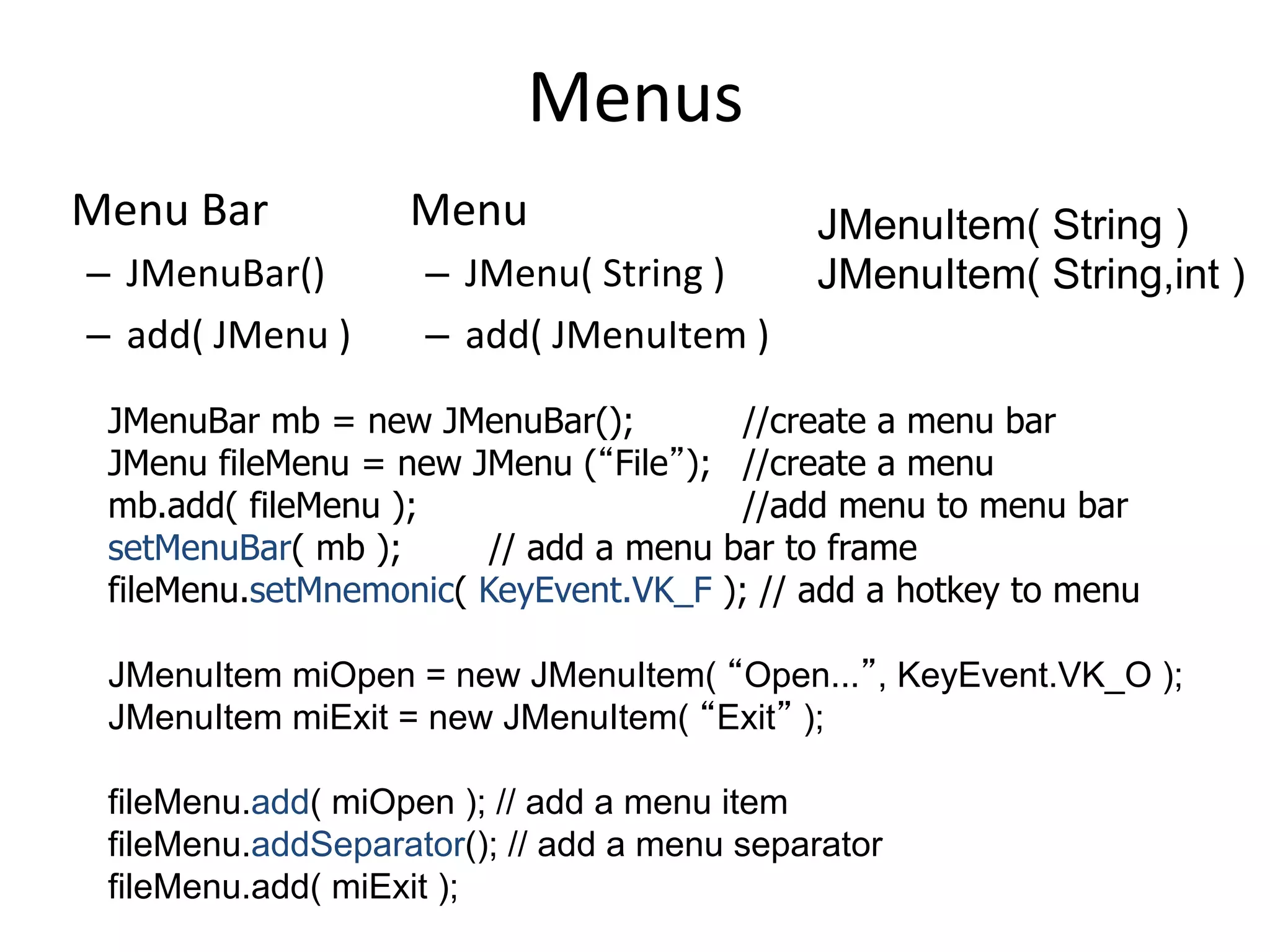 Menus 
Menu 
Bar 
– JMenuBar() 
– add( 
JMenu 
) 
Menu 
– JMenu( 
String 
) 
– add( 
JMenuItem 
) 
JMenuItem( String ) 
JMenuItem( String,int ) 
JMenuBar mb = new JMenuBar(); //create a menu bar 
JMenu fileMenu = new JMenu (“File”); //create a menu 
mb.add( fileMenu ); //add menu to menu bar 
setMenuBar( mb ); // add a menu bar to frame 
fileMenu.setMnemonic( KeyEvent.VK_F ); // add a hotkey to menu 
JMenuItem miOpen = new JMenuItem( “Open...”, KeyEvent.VK_O ); 
JMenuItem miExit = new JMenuItem( “Exit” ); 
fileMenu.add( miOpen ); // add a menu item 
fileMenu.addSeparator(); // add a menu separator 
fileMenu.add( miExit ); 
 