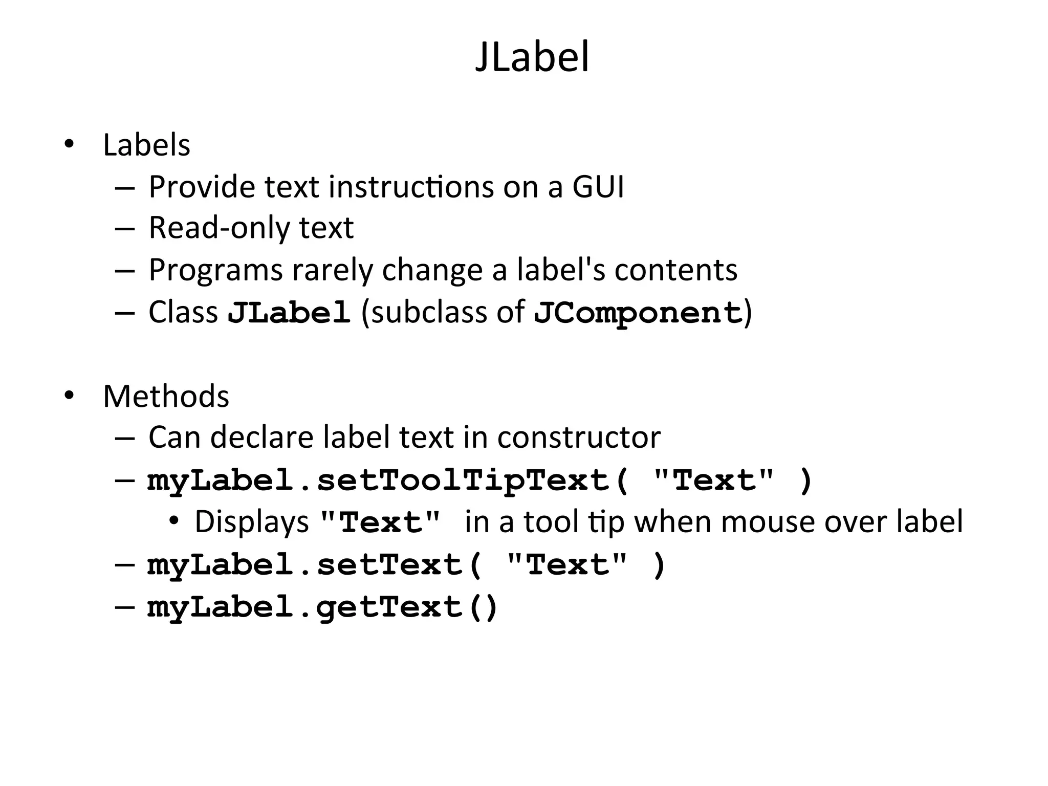 JLabel 
• Labels 
– Provide 
text 
instrucCons 
on 
a 
GUI 
– Read-­‐only 
text 
– Programs 
rarely 
change 
a 
label's 
contents 
– Class 
JLabel 
(subclass 
of 
JComponent) 
• Methods 
– Can 
declare 
label 
text 
in 
constructor 
– myLabel.setToolTipText( "Text" ) 
• Displays 
"Text" in 
a 
tool 
Cp 
when 
mouse 
over 
label 
– myLabel.setText( "Text" ) 
– myLabel.getText() 
 