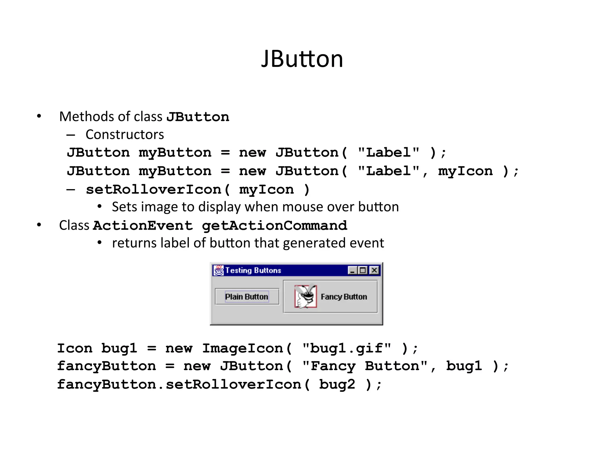 JBuon 
• Methods 
of 
class 
JButton 
– Constructors 
JButton myButton = new JButton( "Label" ); 
JButton myButton = new JButton( "Label", myIcon ); 
– setRolloverIcon( myIcon ) 
• Sets 
image 
to 
display 
when 
mouse 
over 
buon 
• Class 
ActionEvent getActionCommand 
• returns 
label 
of 
buon 
that 
generated 
event 
Icon bug1 = new ImageIcon( "bug1.gif" ); 
fancyButton = new JButton( "Fancy Button", bug1 ); 
fancyButton.setRolloverIcon( bug2 ); 
 