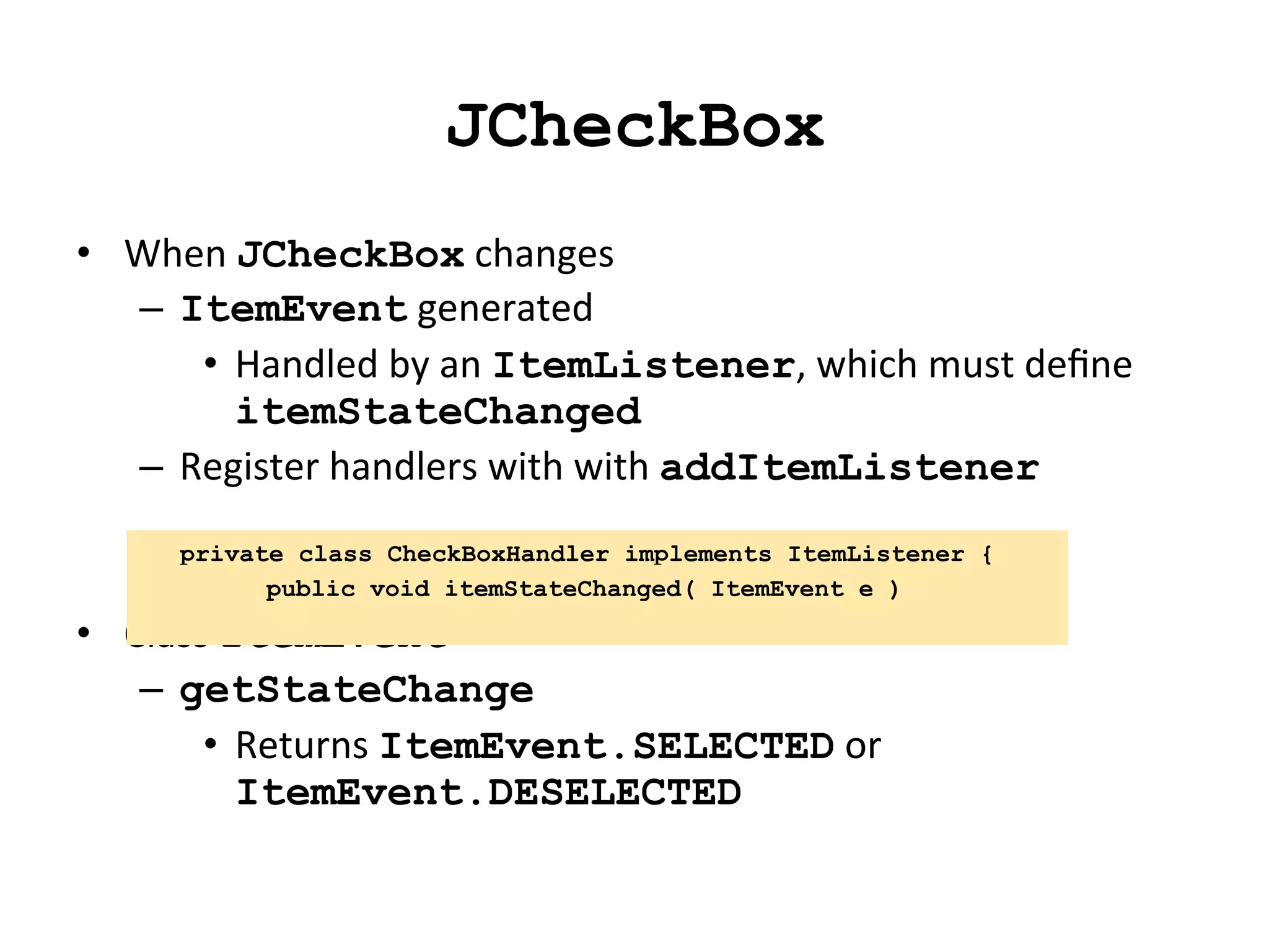 JCheckBox 
• When 
JCheckBox 
changes 
– ItemEvent 
generated 
• Handled 
by 
an 
ItemListener, 
which 
must 
define 
itemStateChanged 
– Register 
handlers 
with 
with 
addItemListener 
private class CheckBoxHandler implements ItemListener { 
• Class 
public void itemStateChanged( ItemEvent e ) 
ItemEvent 
– getStateChange 
• Returns 
ItemEvent.SELECTED 
or 
ItemEvent.DESELECTED 
 