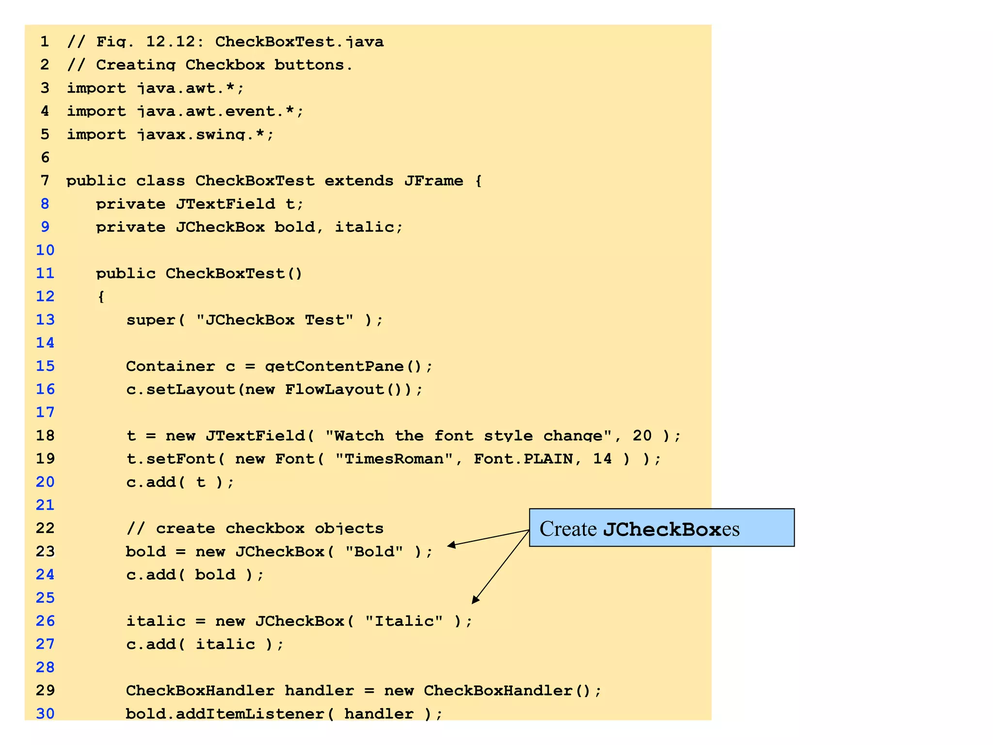 1 // Fig. 12.12: CheckBoxTest.java 
2 // Creating Checkbox buttons. 
3 import java.awt.*; 
4 import java.awt.event.*; 
5 import javax.swing.*; 
6 
7 public class CheckBoxTest extends JFrame { 
8 private JTextField t; 
9 private JCheckBox bold, italic; 
10 
11 public CheckBoxTest() 
12 { 
13 super( "JCheckBox Test" ); 
14 
15 Container c = getContentPane(); 
16 c.setLayout(new FlowLayout()); 
17 
18 t = new JTextField( "Watch the font style change", 20 ); 
19 t.setFont( new Font( "TimesRoman", 1. 
import 
Font.PLAIN, 14 ) ); 
20 c.add( t ); 
21 
1.1 
DeclaraCons 
22 // create checkbox objects 
23 bold = new JCheckBox( "Bold" ); 
24 c.add( bold ); 
25 
26 italic = new JCheckBox( "Italic" ); 
27 c.add( italic ); 
28 
29 CheckBoxHandler handler = new CheckBoxHandler(); 
30 bold.addItemListener( handler ); 
Create JCheckBoxes 
1.2 
IniCalize 
JCheckBoxes 
1.3 
Register 
event 
handler 
 